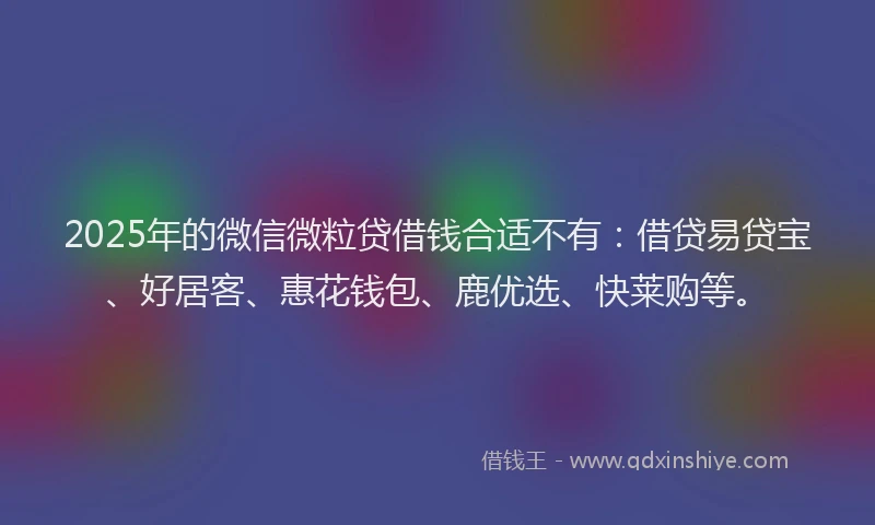 2025年的微信微粒贷借钱合适不有：借贷易贷宝、好居客、惠花钱包、鹿优选、快莱购等。