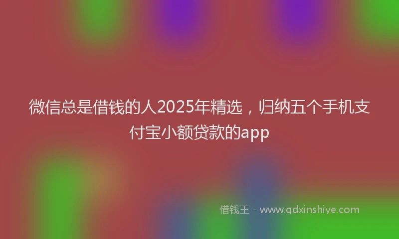 微信总是借钱的人2025年精选，归纳五个手机支付宝小额贷款的app