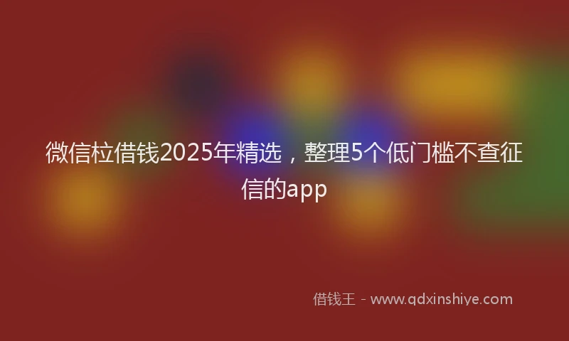 微信柆借钱2025年精选，整理5个低门槛不查征信的app