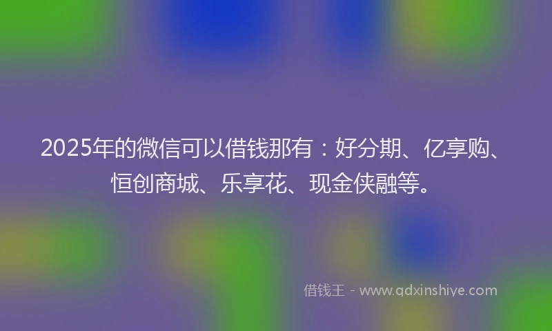 2025年的微信可以借钱那有：好分期、亿享购、恒创商城、乐享花、现金侠融等。