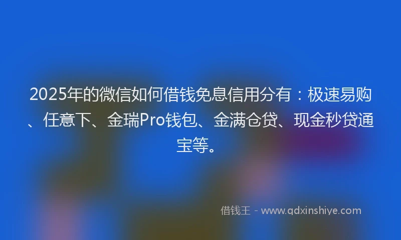 2025年的微信如何借钱免息信用分有：极速易购、任意下、金瑞Pro钱包、金满仓贷、现金秒贷通宝等。