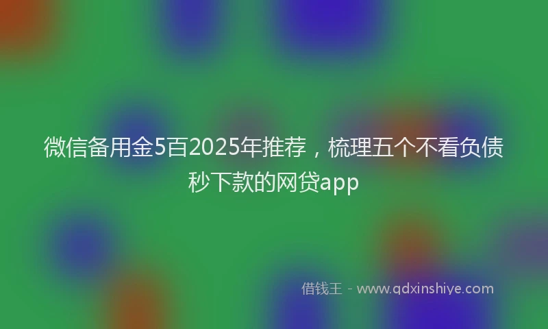 微信备用金5百2025年推荐，梳理五个不看负债秒下款的网贷app