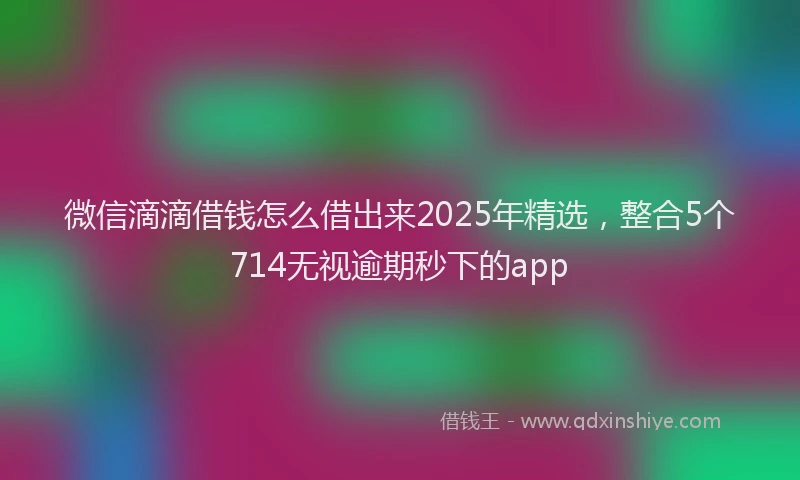 微信滴滴借钱怎么借出来2025年精选，整合5个714无视逾期秒下的app