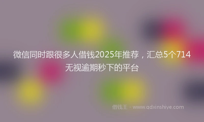 微信同时跟很多人借钱2025年推荐，汇总5个714无视逾期秒下的平台