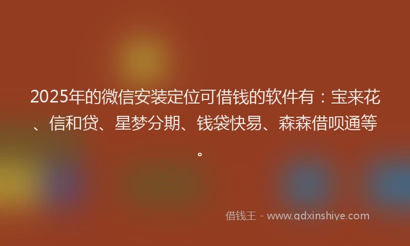 2025年的微信安装定位可借钱的软件有：宝来花、信和贷、星梦分期、钱袋快易、森森借呗通等。
