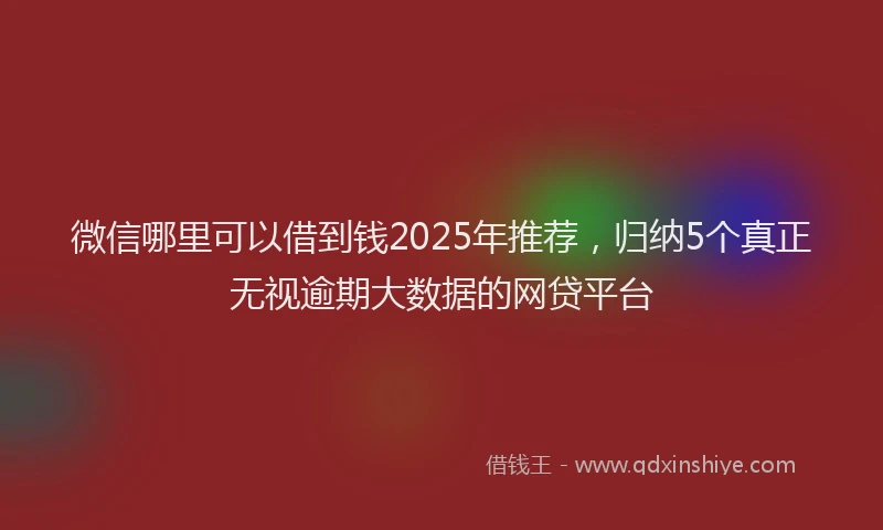 微信哪里可以借到钱2025年推荐，归纳5个真正无视逾期大数据的网贷平台