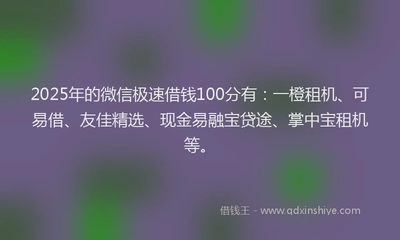 2025年的微信极速借钱100分有：一橙租机、可易借、友佳精选、现金易融宝贷途、掌中宝租机等。