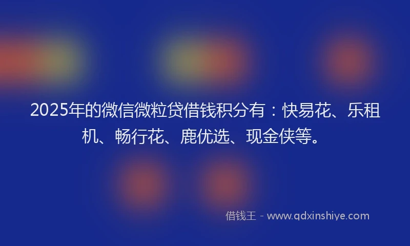 2025年的微信微粒贷借钱积分有：快易花、乐租机、畅行花、鹿优选、现金侠等。