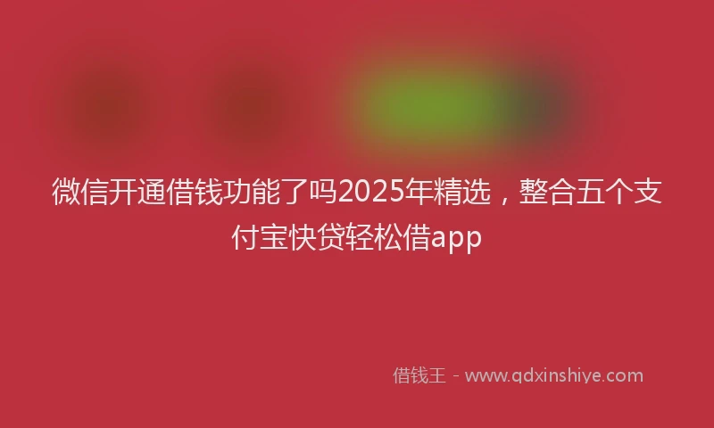 微信开通借钱功能了吗2025年精选，整合五个支付宝快贷轻松借app