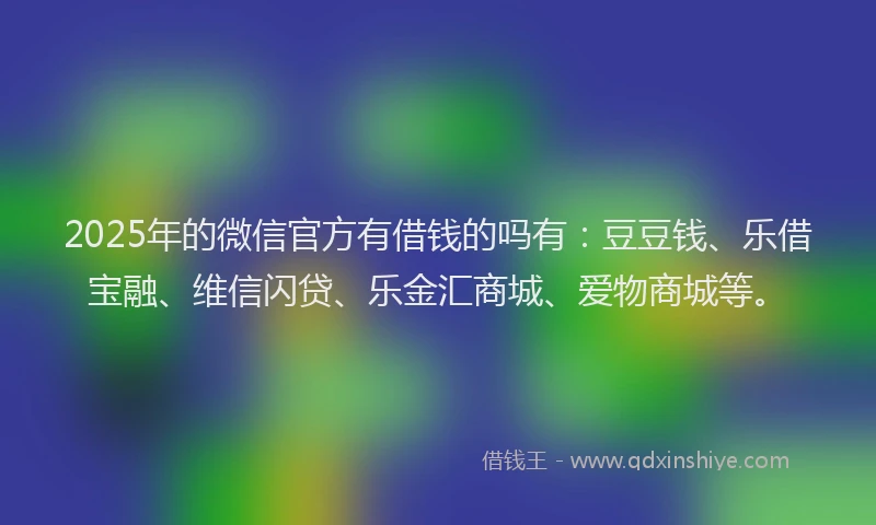 2025年的微信官方有借钱的吗有：豆豆钱、乐借宝融、维信闪贷、乐金汇商城、爱物商城等。