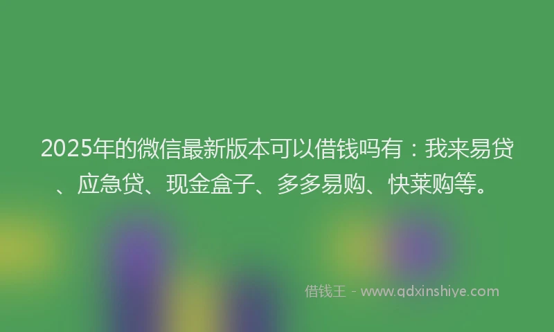 2025年的微信最新版本可以借钱吗有：我来易贷、应急贷、现金盒子、多多易购、快莱购等。
