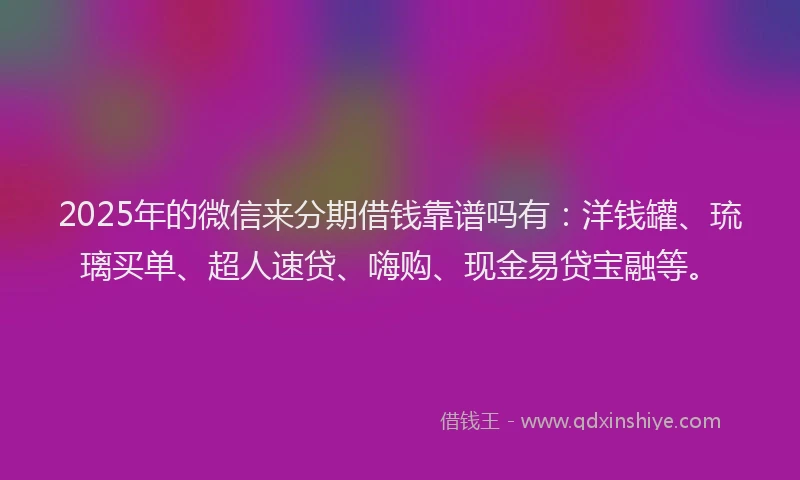 2025年的微信来分期借钱靠谱吗有：洋钱罐、琉璃买单、超人速贷、嗨购、现金易贷宝融等。
