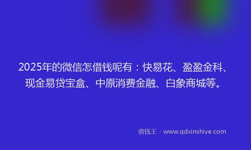 2025年的微信怎借钱呢有：快易花、盈盈金科、现金易贷宝盒、中原消费金融、白象商城等。