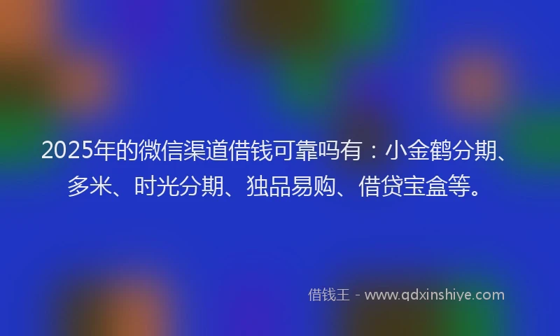 2025年的微信渠道借钱可靠吗有：小金鹤分期、多米、时光分期、独品易购、借贷宝盒等。