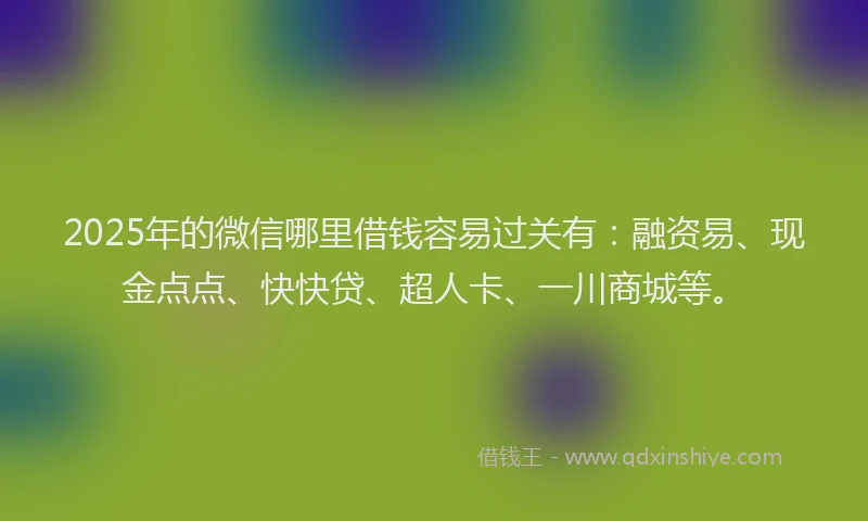 2025年的微信哪里借钱容易过关有：融资易、现金点点、快快贷、超人卡、一川商城等。