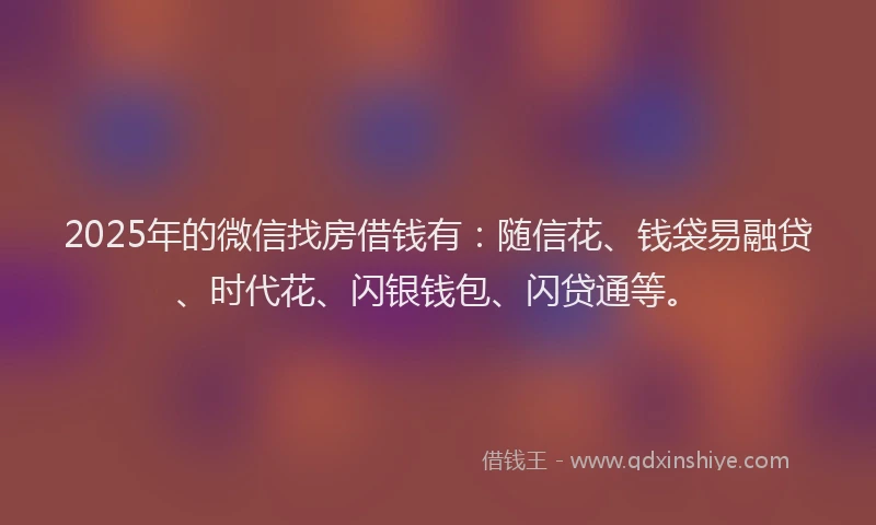 2025年的微信找房借钱有：随信花、钱袋易融贷、时代花、闪银钱包、闪贷通等。
