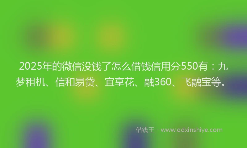 2025年的微信没钱了怎么借钱信用分550有：九梦租机、信和易贷、宜享花、融360、飞融宝等。