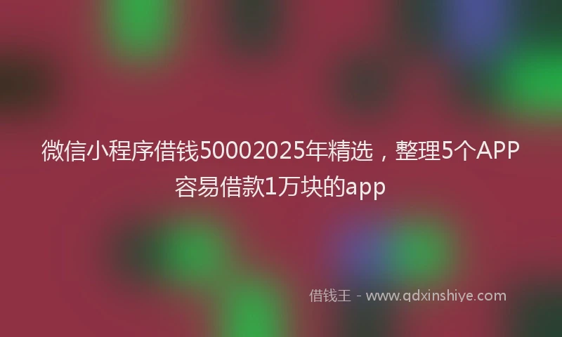 微信小程序借钱50002025年精选，整理5个APP容易借款1万块的app