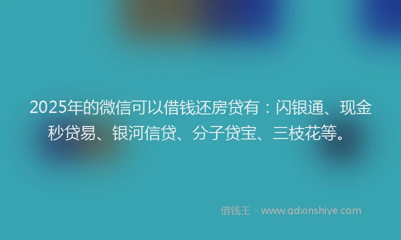 2025年的微信可以借钱还房贷有：闪银通、现金秒贷易、银河信贷、分子贷宝、三枝花等。