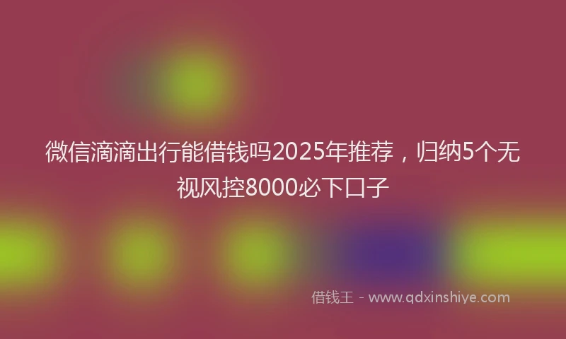 微信滴滴出行能借钱吗2025年推荐，归纳5个无视风控8000必下口子