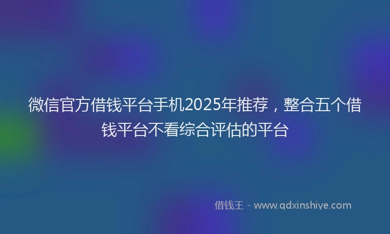 微信官方借钱平台手机2025年推荐，整合五个借钱平台不看综合评估的平台
