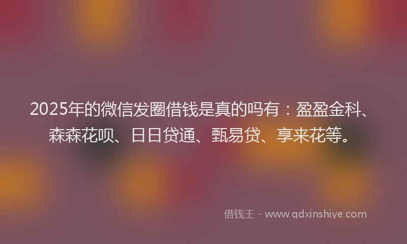 2025年的微信发圈借钱是真的吗有：盈盈金科、森森花呗、日日贷通、甄易贷、享来花等。