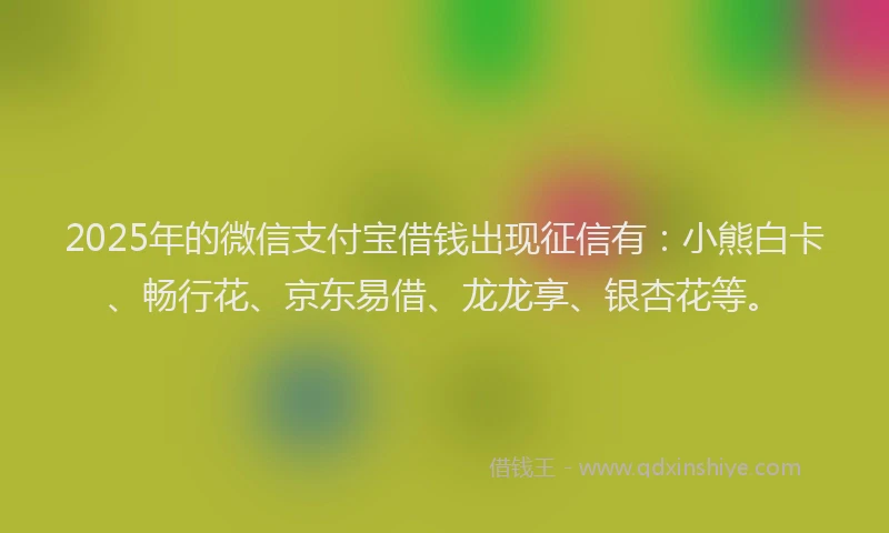 2025年的微信支付宝借钱出现征信有：小熊白卡、畅行花、京东易借、龙龙享、银杏花等。