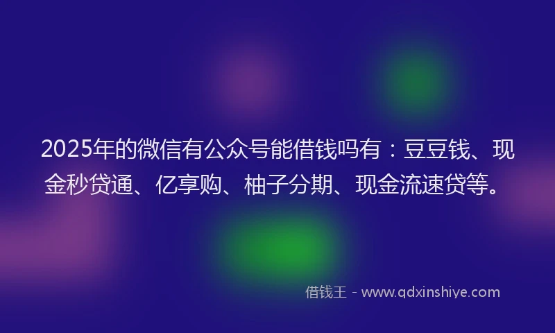 2025年的微信有公众号能借钱吗有：豆豆钱、现金秒贷通、亿享购、柚子分期、现金流速贷等。