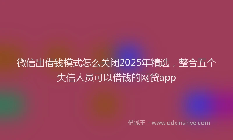 微信出借钱模式怎么关闭2025年精选，整合五个失信人员可以借钱的网贷app
