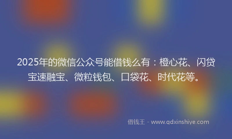 2025年的微信公众号能借钱么有：橙心花、闪贷宝速融宝、微粒钱包、口袋花、时代花等。