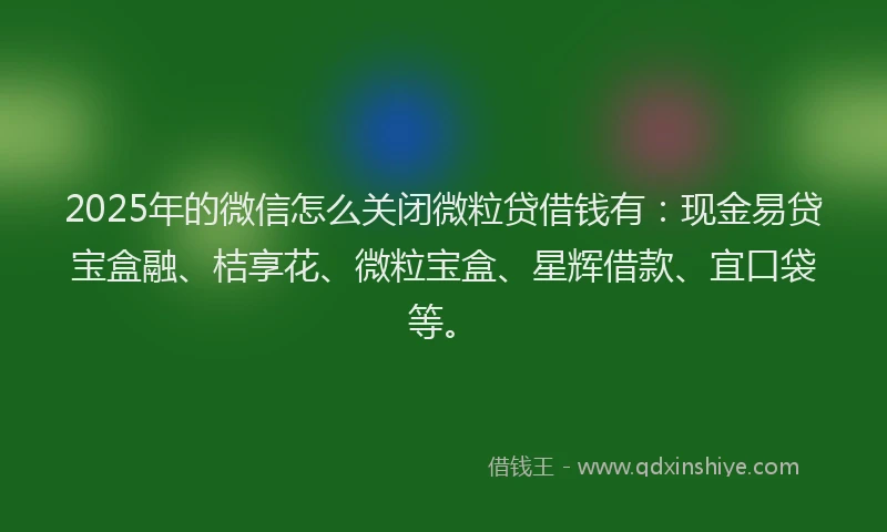 2025年的微信怎么关闭微粒贷借钱有：现金易贷宝盒融、桔享花、微粒宝盒、星辉借款、宜口袋等。