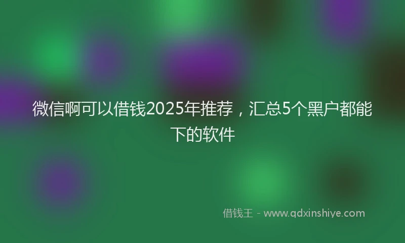 微信啊可以借钱2025年推荐，汇总5个黑户都能下的软件