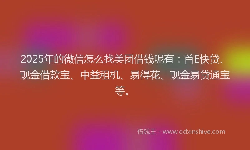 2025年的微信怎么找美团借钱呢有：首E快贷、现金借款宝、中益租机、易得花、现金易贷通宝等。