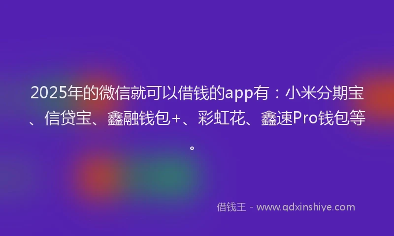 2025年的微信就可以借钱的app有：小米分期宝、信贷宝、鑫融钱包+、彩虹花、鑫速Pro钱包等。