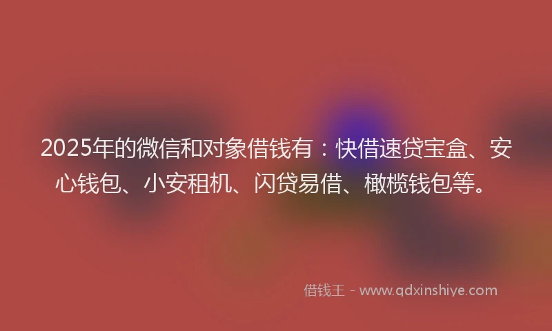 2025年的微信和对象借钱有：快借速贷宝盒、安心钱包、小安租机、闪贷易借、橄榄钱包等。