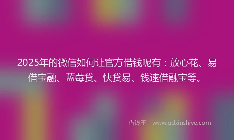 2025年的微信如何让官方借钱呢有：放心花、易借宝融、蓝莓贷、快贷易、钱速借融宝等。