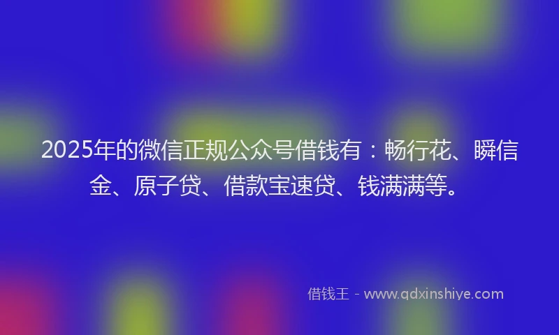 2025年的微信正规公众号借钱有：畅行花、瞬信金、原子贷、借款宝速贷、钱满满等。