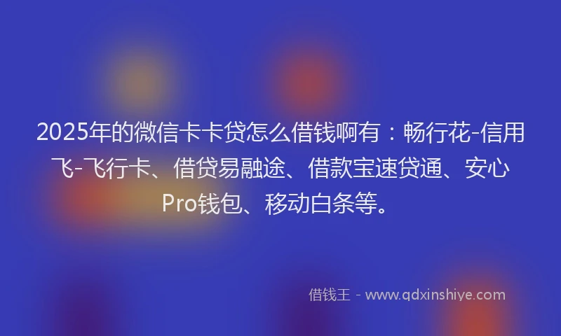 2025年的微信卡卡贷怎么借钱啊有：畅行花-信用飞-飞行卡、借贷易融途、借款宝速贷通、安心Pro钱包、移动白条等。