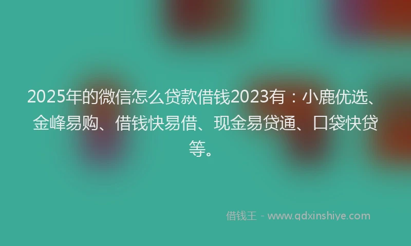 2025年的微信怎么贷款借钱2023有：小鹿优选、金峰易购、借钱快易借、现金易贷通、口袋快贷等。
