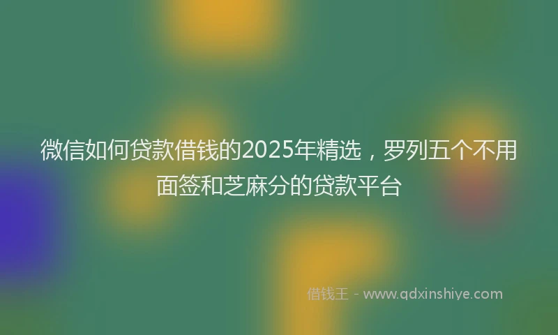微信如何贷款借钱的2025年精选，罗列五个不用面签和芝麻分的贷款平台