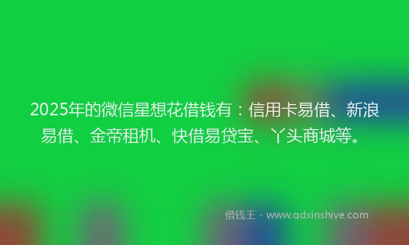 2025年的微信星想花借钱有：信用卡易借、新浪易借、金帝租机、快借易贷宝、丫头商城等。
