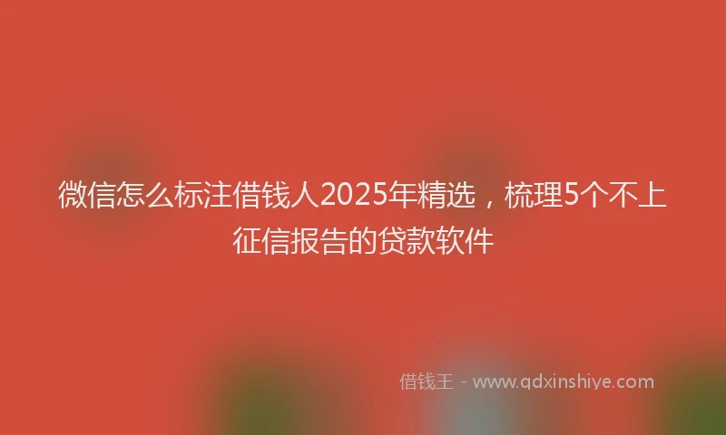 微信怎么标注借钱人2025年精选，梳理5个不上征信报告的贷款软件