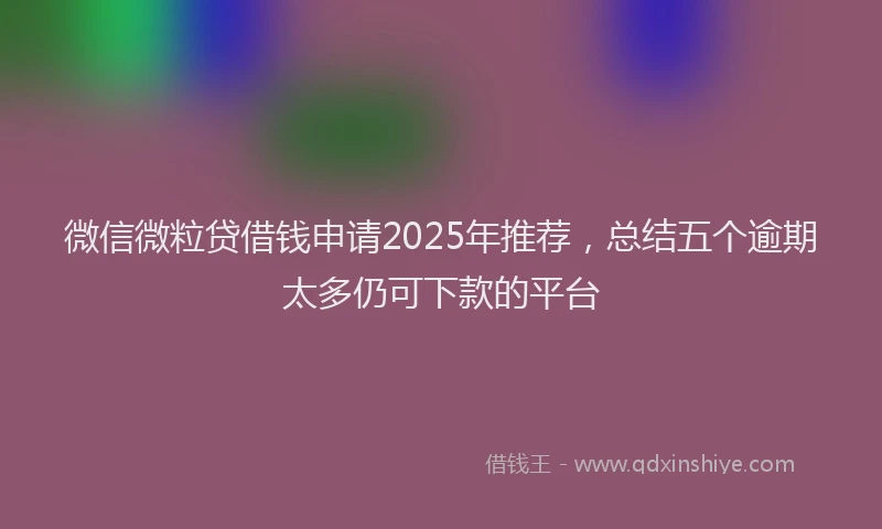 微信微粒贷借钱申请2025年推荐，总结五个逾期太多仍可下款的平台