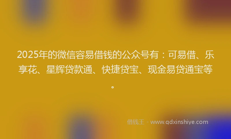 2025年的微信容易借钱的公众号有：可易借、乐享花、星辉贷款通、快捷贷宝、现金易贷通宝等。
