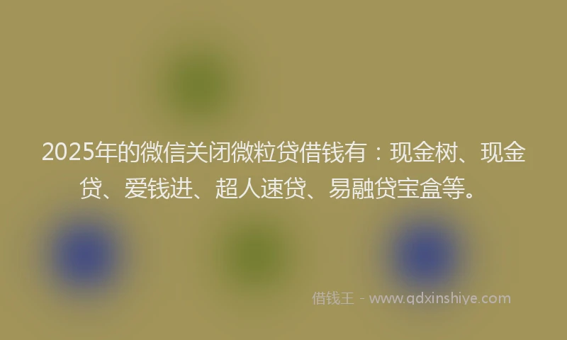 2025年的微信关闭微粒贷借钱有：现金树、现金贷、爱钱进、超人速贷、易融贷宝盒等。