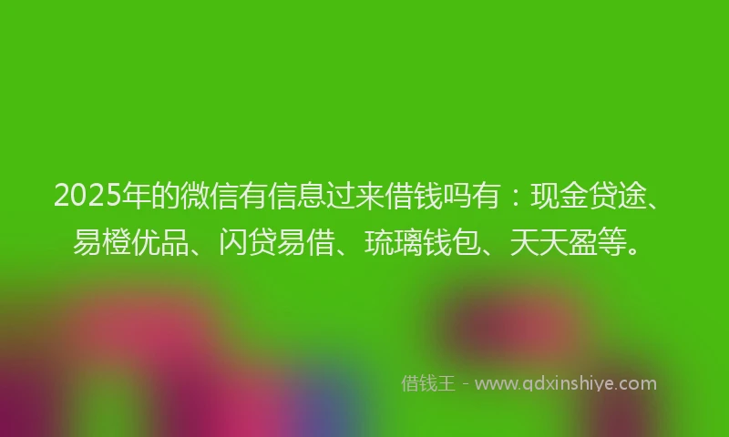 2025年的微信有信息过来借钱吗有：现金贷途、易橙优品、闪贷易借、琉璃钱包、天天盈等。