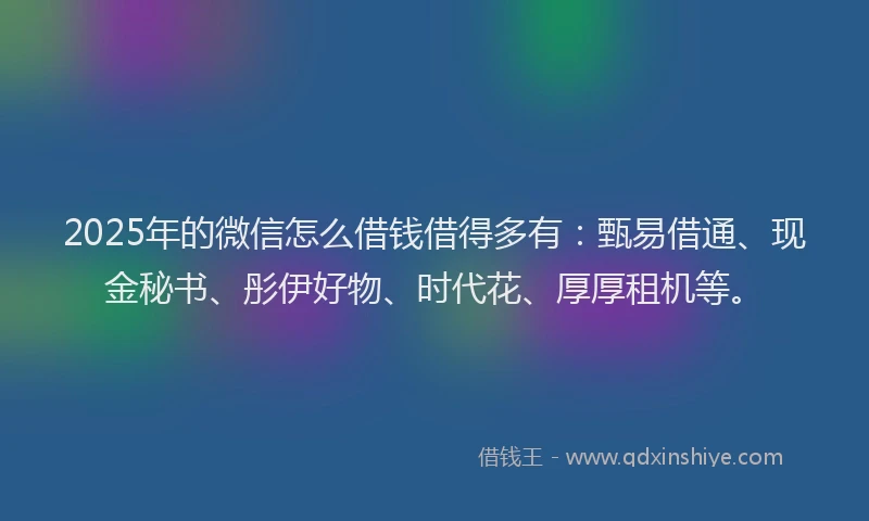 2025年的微信怎么借钱借得多有：甄易借通、现金秘书、彤伊好物、时代花、厚厚租机等。
