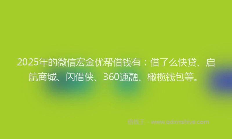 2025年的微信宏金优帮借钱有：借了么快贷、启航商城、闪借侠、360速融、橄榄钱包等。