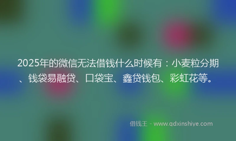 2025年的微信无法借钱什么时候有：小麦粒分期、钱袋易融贷、口袋宝、鑫贷钱包、彩虹花等。