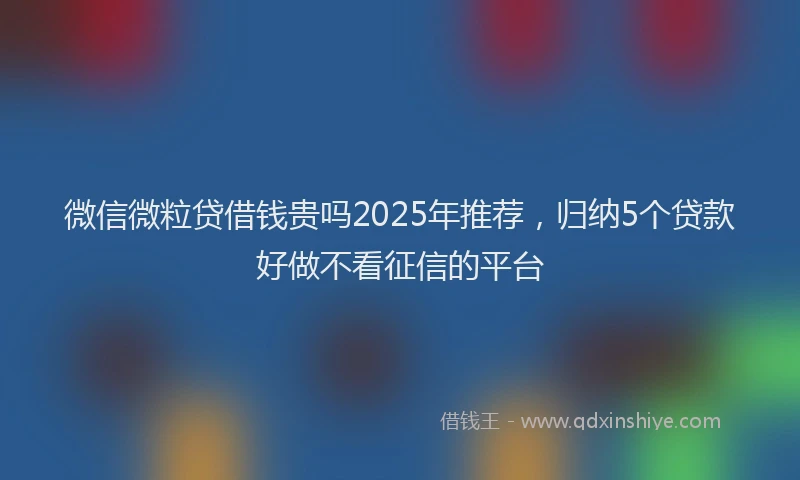 微信微粒贷借钱贵吗2025年推荐，归纳5个贷款好做不看征信的平台